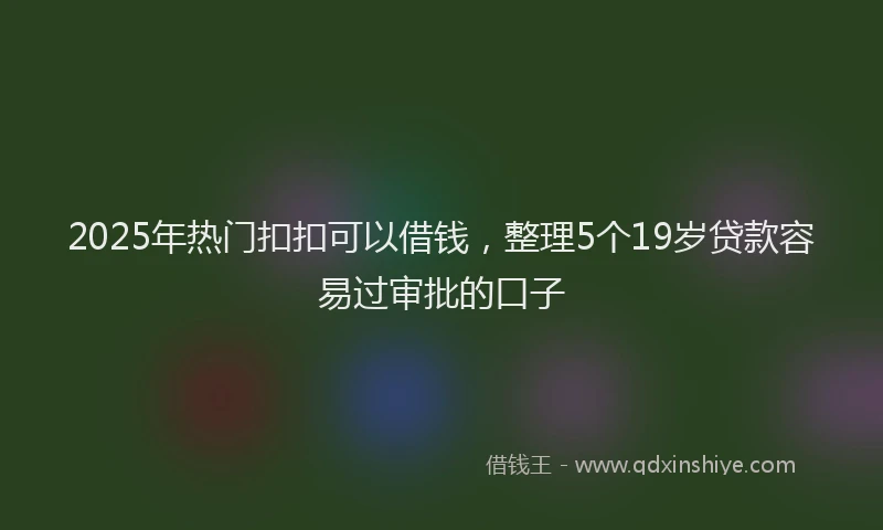 2025年热门扣扣可以借钱，整理5个19岁贷款容易过审批的口子