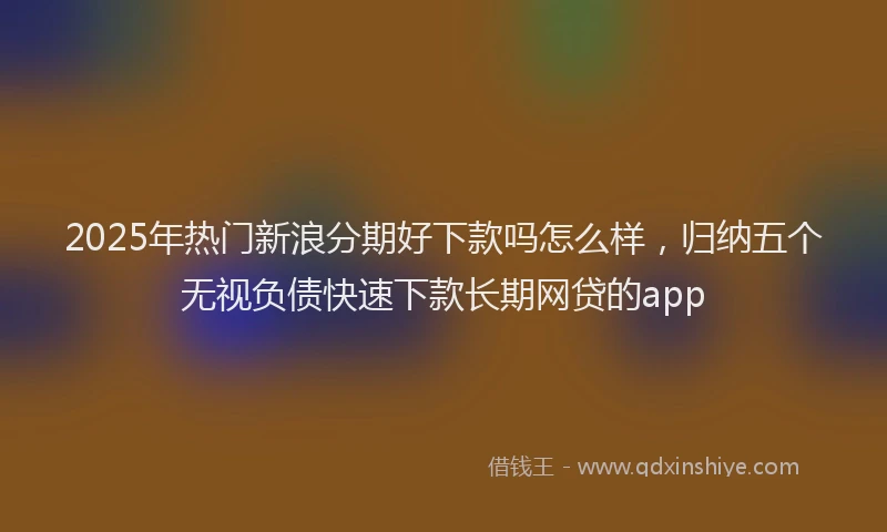 2025年热门新浪分期好下款吗怎么样，归纳五个无视负债快速下款长期网贷的app