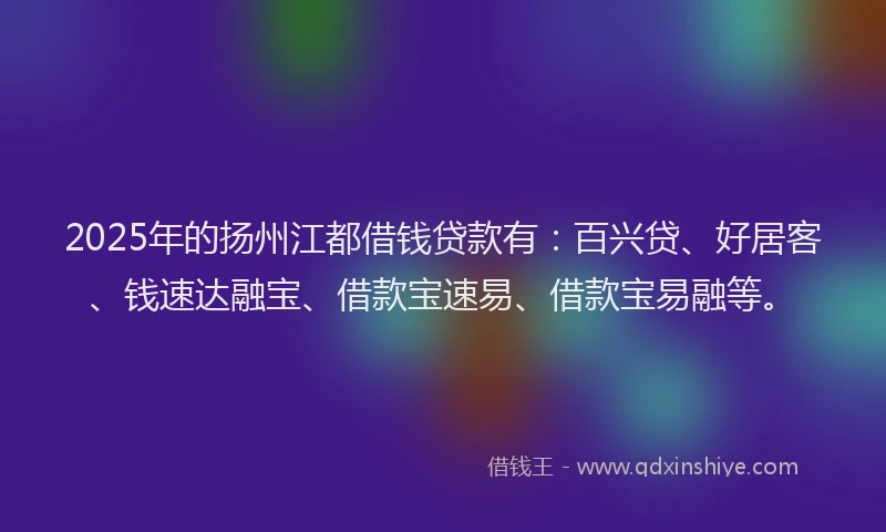 2025年的扬州江都借钱贷款有：百兴贷、好居客、钱速达融宝、借款宝速易、借款宝易融等。