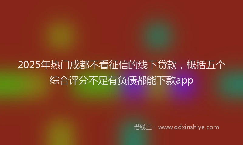 2025年热门成都不看征信的线下贷款，概括五个综合评分不足有负债都能下款app