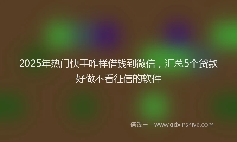 2025年热门快手咋样借钱到微信，汇总5个贷款好做不看征信的软件