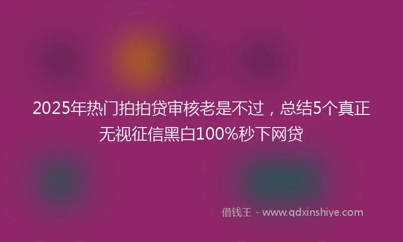 2025年热门拍拍贷审核老是不过，总结5个真正无视征信黑白100%秒下网贷