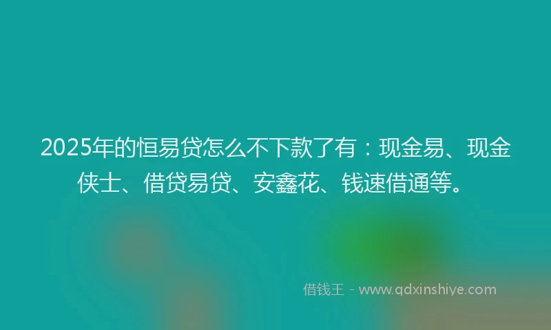 2025年的恒易贷怎么不下款了有：现金易、现金侠士、借贷易贷、安鑫花、钱速借通等。