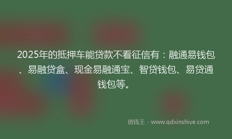 2025年的抵押车能贷款不看征信有：融通易钱包、易融贷盒、现金易融通宝、智贷钱包、易贷通钱包等。