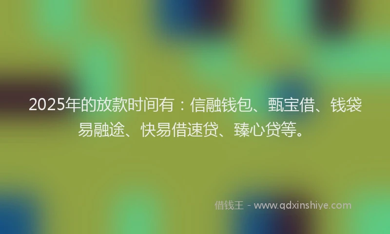 2025年的放款时间有：信融钱包、甄宝借、钱袋易融途、快易借速贷、臻心贷等。