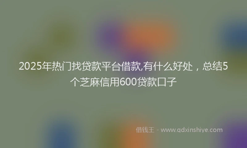 2025年热门找贷款平台借款,有什么好处，总结5个芝麻信用600贷款口子