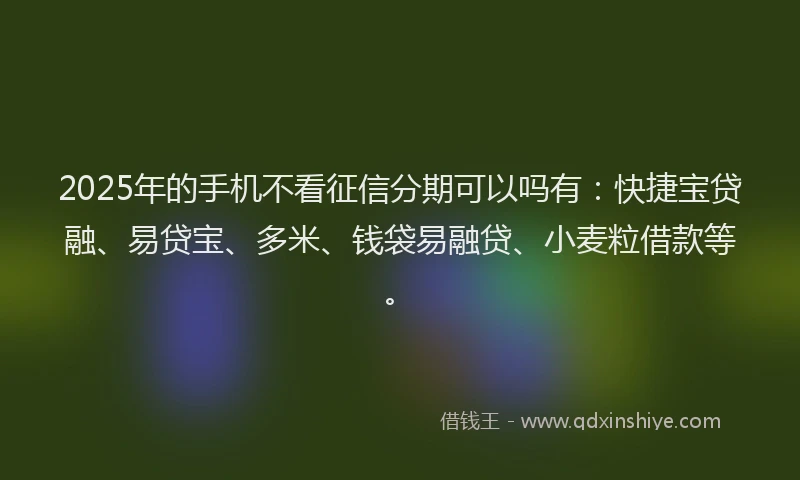 2025年的手机不看征信分期可以吗有：快捷宝贷融、易贷宝、多米、钱袋易融贷、小麦粒借款等。