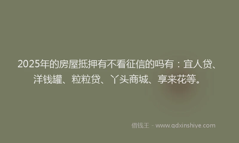 2025年的房屋抵押有不看征信的吗有：宜人贷、洋钱罐、粒粒贷、丫头商城、享来花等。