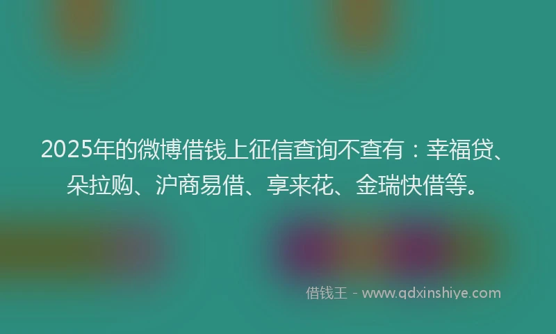 2025年的微博借钱上征信查询不查有：幸福贷、朵拉购、沪商易借、享来花、金瑞快借等。