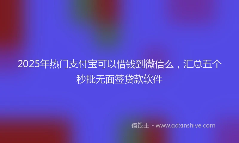 2025年热门支付宝可以借钱到微信么，汇总五个秒批无面签贷款软件