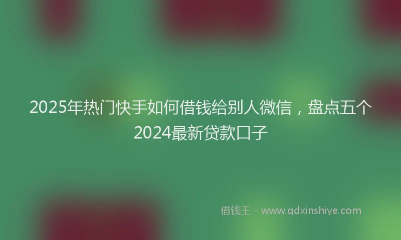 2025年热门快手如何借钱给别人微信，盘点五个2024最新贷款口子