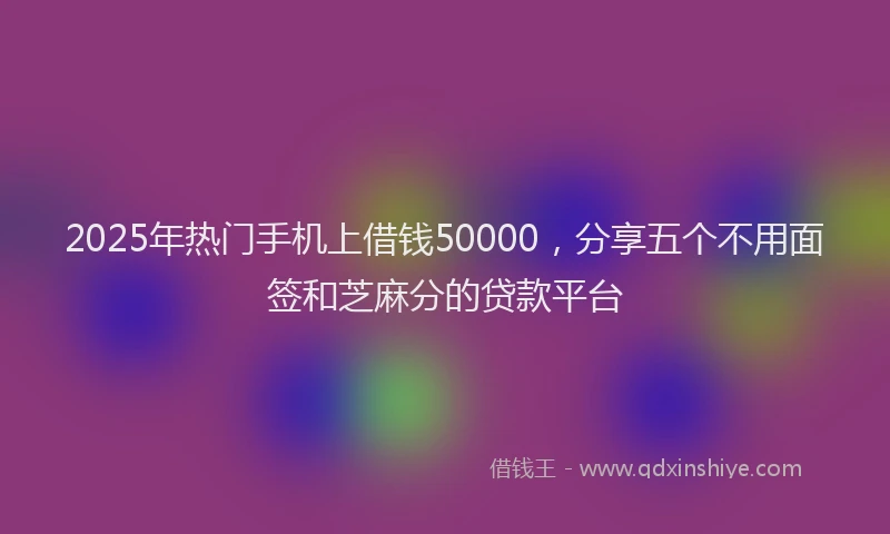 2025年热门手机上借钱50000，分享五个不用面签和芝麻分的贷款平台