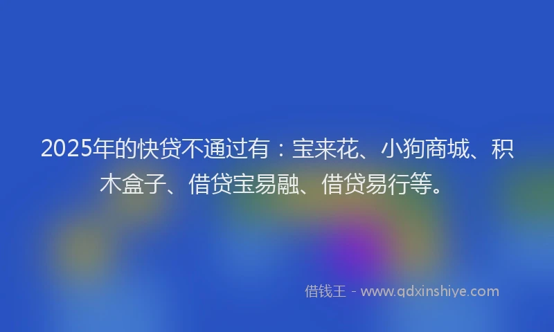 2025年的快贷不通过有：宝来花、小狗商城、积木盒子、借贷宝易融、借贷易行等。