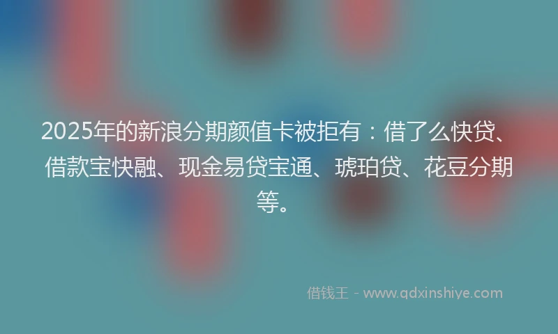 2025年的新浪分期颜值卡被拒有：借了么快贷、借款宝快融、现金易贷宝通、琥珀贷、花豆分期等。