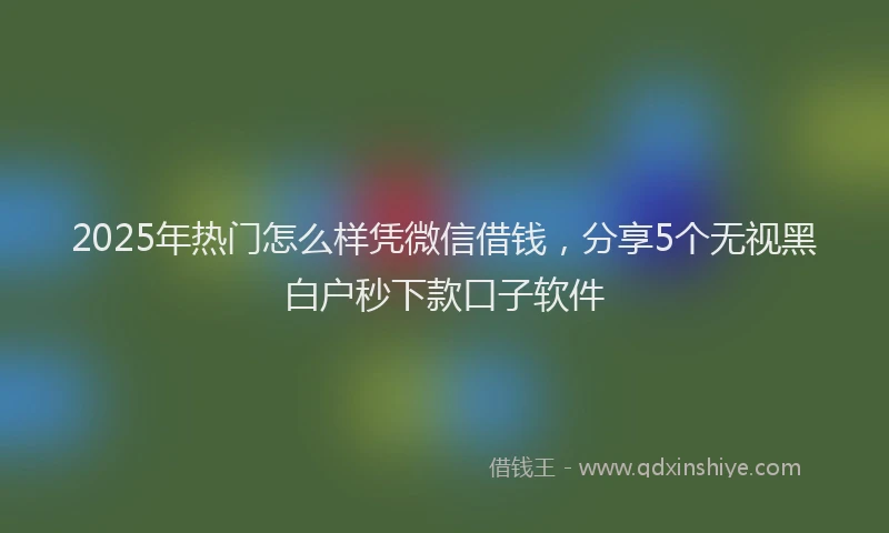 2025年热门怎么样凭微信借钱，分享5个无视黑白户秒下款口子软件