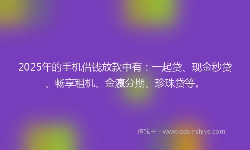 2025年的手机借钱放款中有：一起贷、现金秒贷、畅享租机、金瀛分期、珍珠贷等。