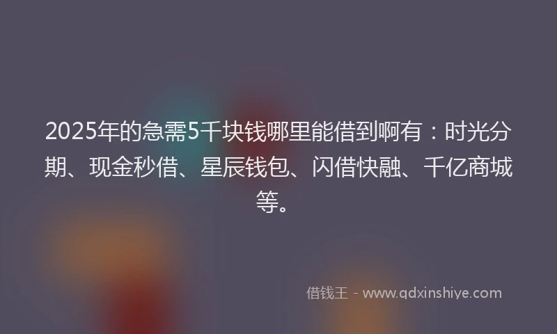2025年的急需5千块钱哪里能借到啊有：时光分期、现金秒借、星辰钱包、闪借快融、千亿商城等。