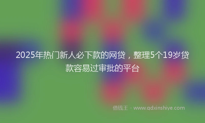 2025年热门新人必下款的网贷，整理5个19岁贷款容易过审批的平台