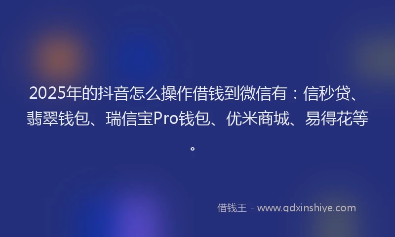 2025年的抖音怎么操作借钱到微信有：信秒贷、翡翠钱包、瑞信宝Pro钱包、优米商城、易得花等。
