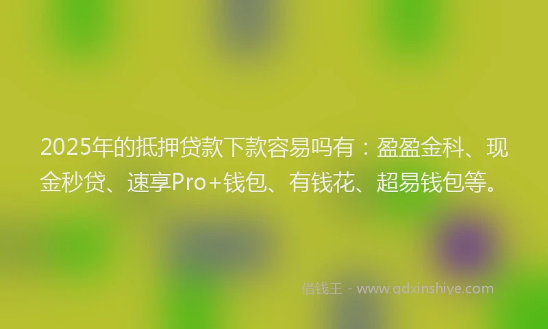 2025年的抵押贷款下款容易吗有：盈盈金科、现金秒贷、速享Pro+钱包、有钱花、超易钱包等。