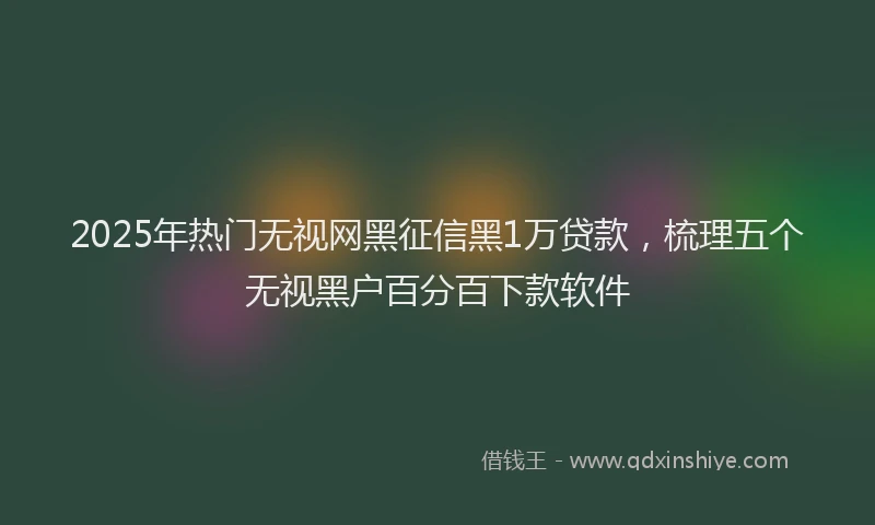 2025年热门无视网黑征信黑1万贷款，梳理五个无视黑户百分百下款软件