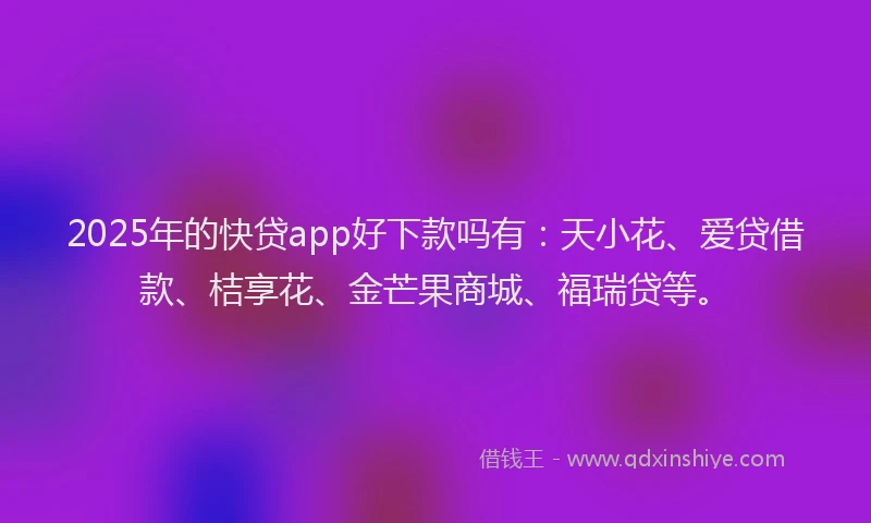 2025年的快贷app好下款吗有：天小花、爱贷借款、桔享花、金芒果商城、福瑞贷等。