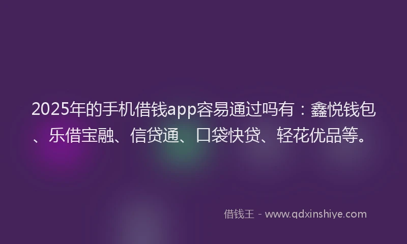 2025年的手机借钱app容易通过吗有：鑫悦钱包、乐借宝融、信贷通、口袋快贷、轻花优品等。