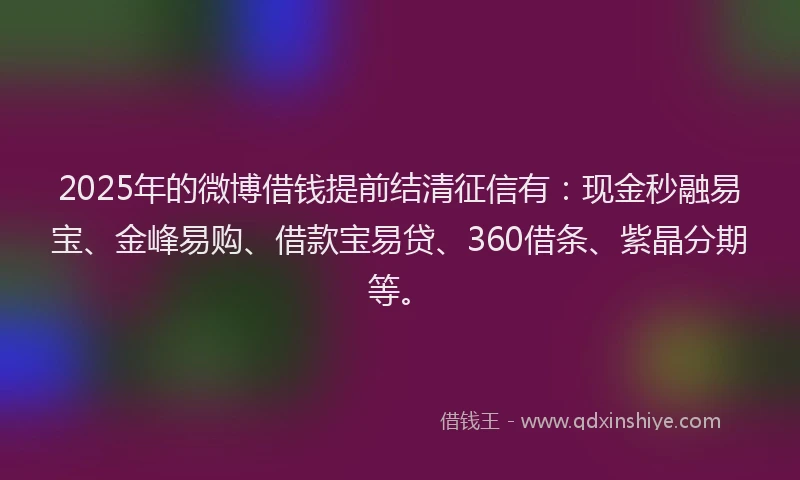 2025年的微博借钱提前结清征信有：现金秒融易宝、金峰易购、借款宝易贷、360借条、紫晶分期等。