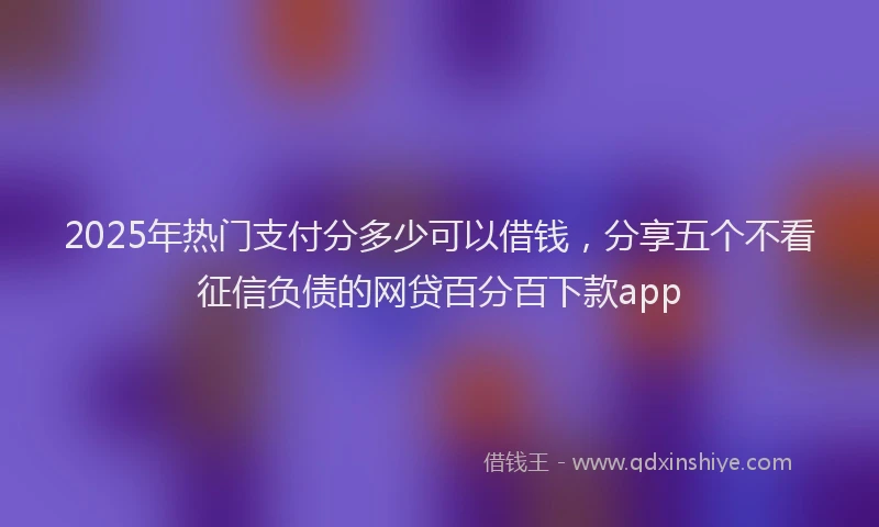 2025年热门支付分多少可以借钱，分享五个不看征信负债的网贷百分百下款app