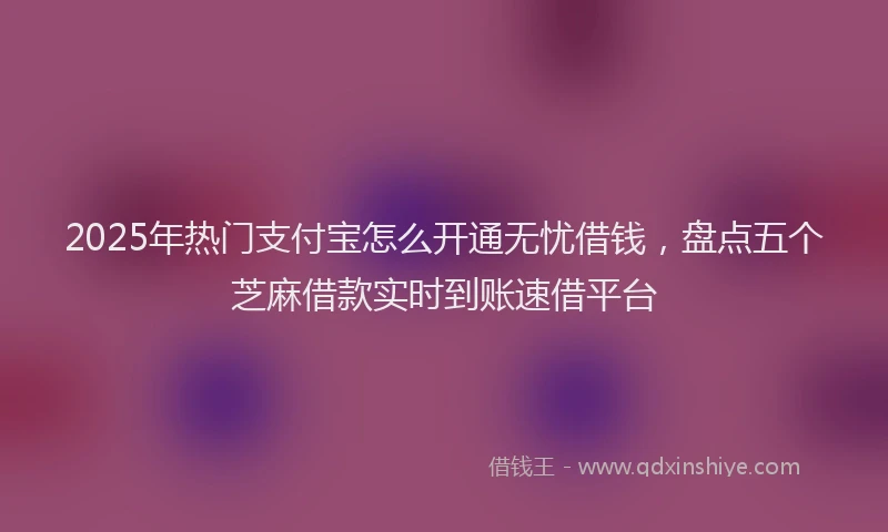 2025年热门支付宝怎么开通无忧借钱，盘点五个芝麻借款实时到账速借平台