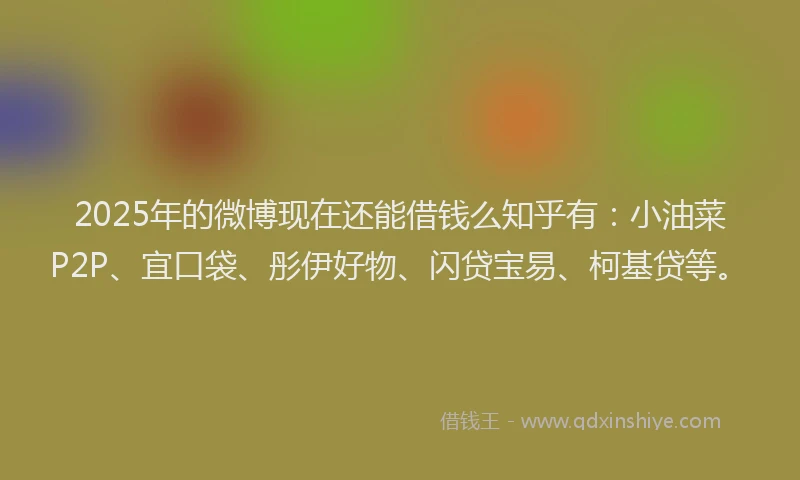 2025年的微博现在还能借钱么知乎有：小油菜P2P、宜口袋、彤伊好物、闪贷宝易、柯基贷等。