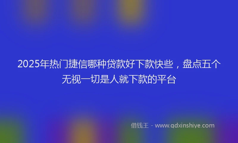 2025年热门捷信哪种贷款好下款快些，盘点五个无视一切是人就下款的平台