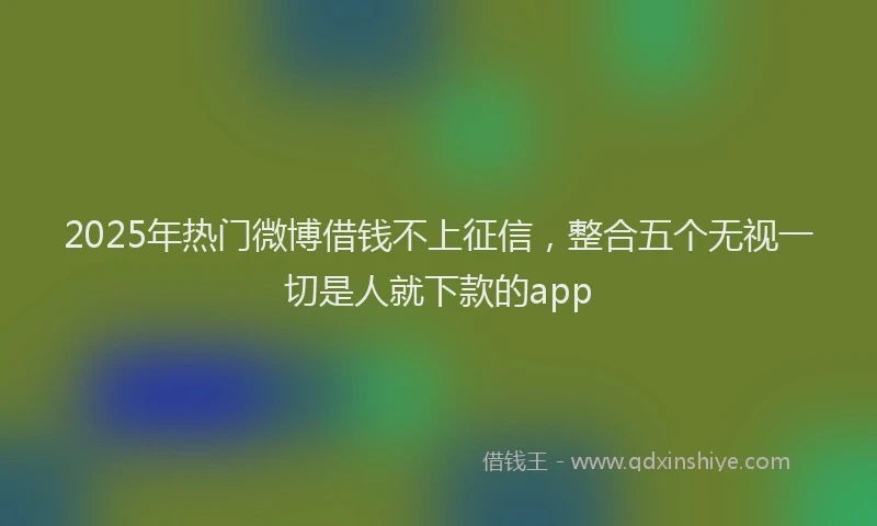 2025年热门微博借钱不上征信，整合五个无视一切是人就下款的app
