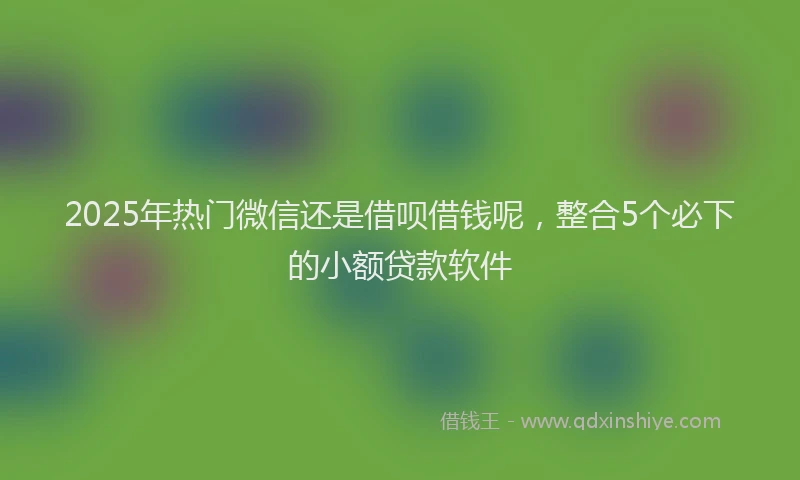 2025年热门微信还是借呗借钱呢，整合5个必下的小额贷款软件