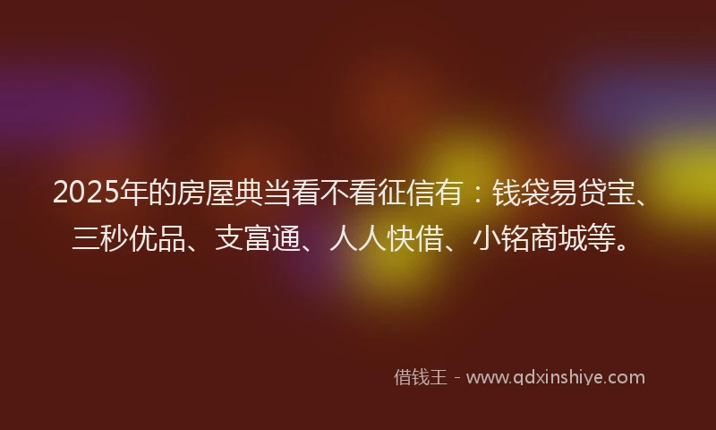 2025年的房屋典当看不看征信有：钱袋易贷宝、三秒优品、支富通、人人快借、小铭商城等。