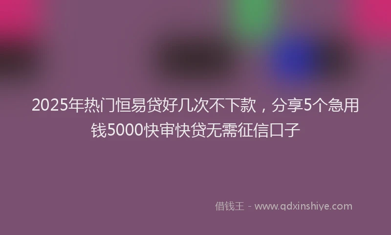 2025年热门恒易贷好几次不下款，分享5个急用钱5000快审快贷无需征信口子