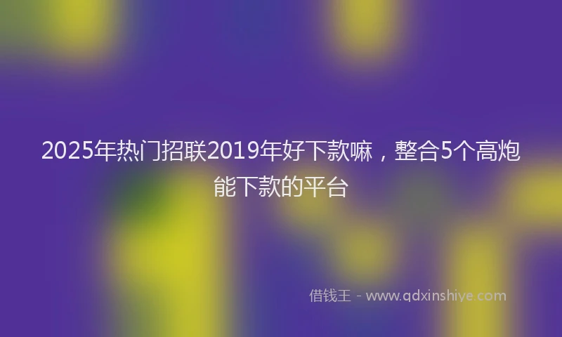2025年热门招联2019年好下款嘛，整合5个高炮能下款的平台