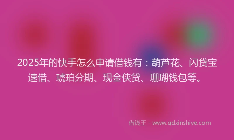 2025年的快手怎么申请借钱有：葫芦花、闪贷宝速借、琥珀分期、现金侠贷、珊瑚钱包等。