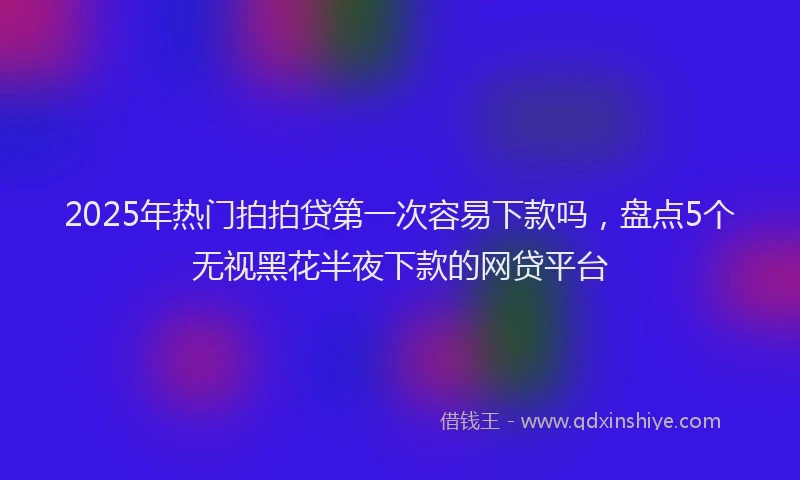 2025年热门拍拍贷第一次容易下款吗，盘点5个无视黑花半夜下款的网贷平台