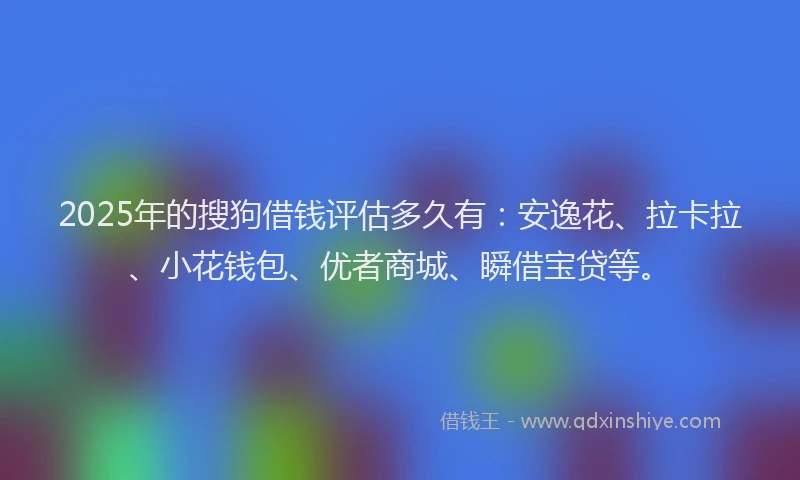 2025年的搜狗借钱评估多久有：安逸花、拉卡拉、小花钱包、优者商城、瞬借宝贷等。