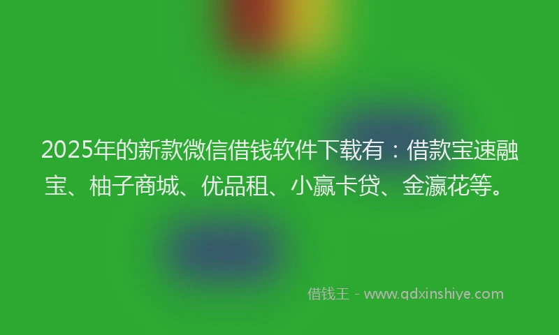 2025年的新款微信借钱软件下载有：借款宝速融宝、柚子商城、优品租、小赢卡贷、金瀛花等。