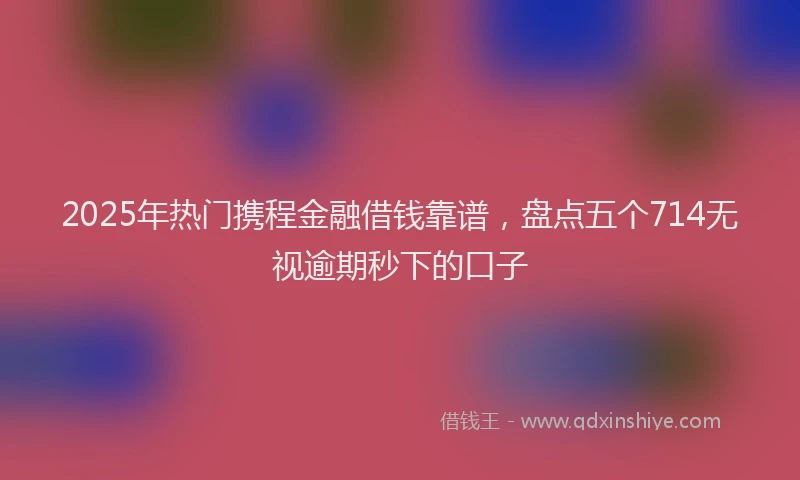 2025年热门携程金融借钱靠谱，盘点五个714无视逾期秒下的口子