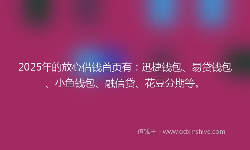 2025年的放心借钱首页有：迅捷钱包、易贷钱包、小鱼钱包、融信贷、花豆分期等。