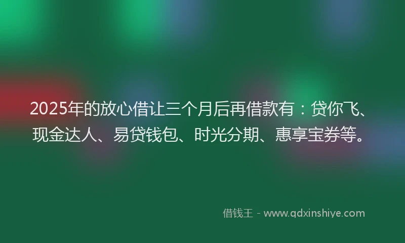 2025年的放心借让三个月后再借款有：贷你飞、现金达人、易贷钱包、时光分期、惠享宝券等。