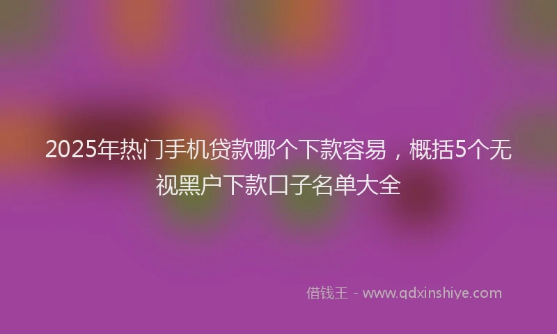 2025年热门手机贷款哪个下款容易，概括5个无视黑户下款口子名单大全