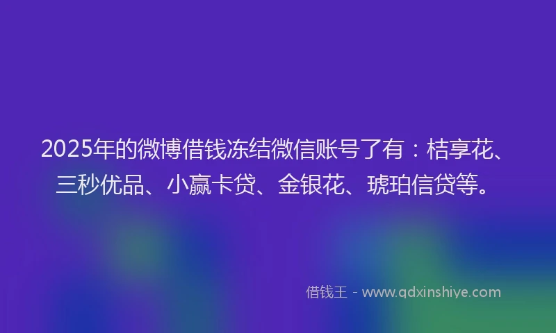 2025年的微博借钱冻结微信账号了有：桔享花、三秒优品、小赢卡贷、金银花、琥珀信贷等。