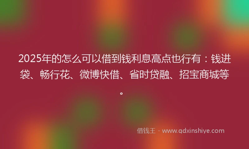 2025年的怎么可以借到钱利息高点也行有：钱进袋、畅行花、微博快借、省时贷融、招宝商城等。