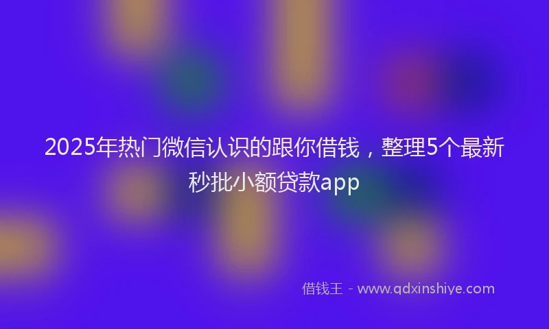 2025年热门微信认识的跟你借钱，整理5个最新秒批小额贷款app