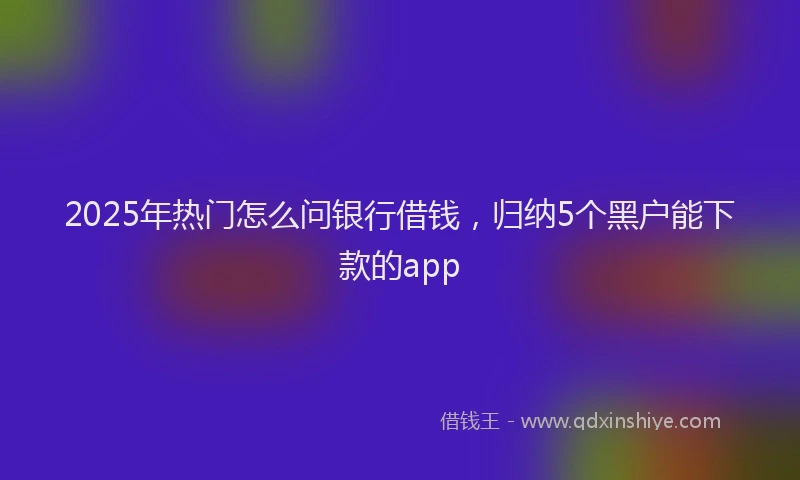 2025年热门怎么问银行借钱，归纳5个黑户能下款的app
