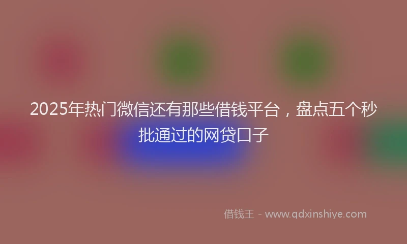 2025年热门微信还有那些借钱平台，盘点五个秒批通过的网贷口子
